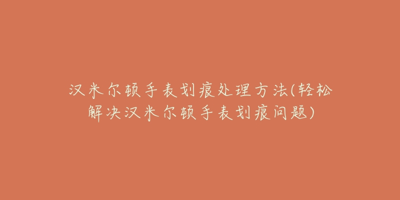 汉米尔顿手表划痕处理方法(轻松解决汉米尔顿手表划痕问题)-名表号 汉米尔顿手表划痕处理方法(轻松解决汉米尔顿手表划痕问题)