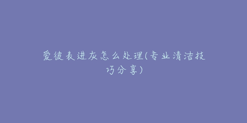 爱彼表进灰怎么处理(专业清洁技巧分享)