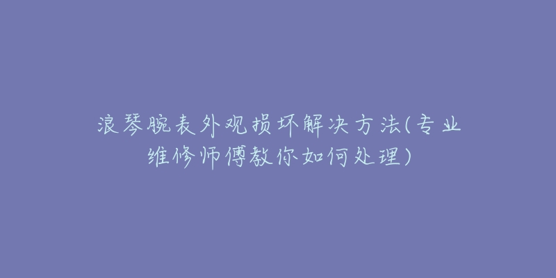 浪琴腕表外观损坏解决方法(专业维修师傅教你如何处理)