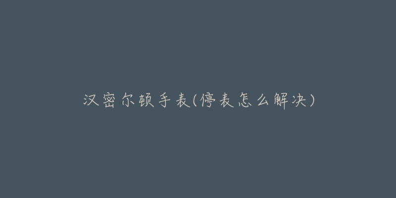 汉密尔顿手表(停表怎么解决)-名表号 汉密尔顿手表(停表怎么解决)