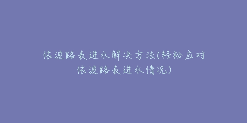 依波路表进水解决方法(轻松应对依波路表进水情况)-名表号 依波路表进水解决方法(轻松应对依波路表进水情况)