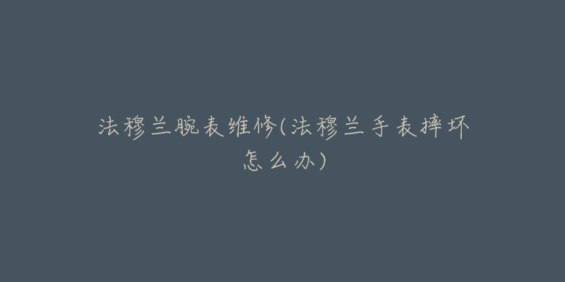 法穆兰腕表维修(法穆兰手表摔坏怎么办)-名表号 法穆兰腕表维修(法穆兰手表摔坏怎么办)