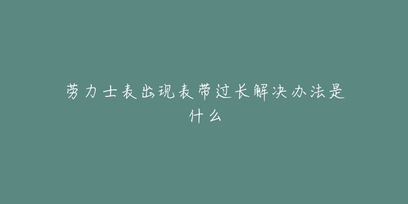 劳力士表出现表带过长解决办法是什么-名表号 劳力士表出现表带过长解决办法是什么