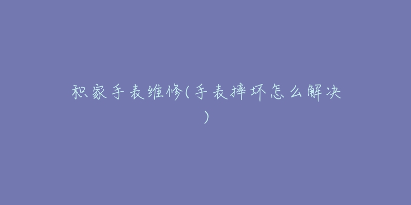积家手表维修(手表摔坏怎么解决)-名表号 积家手表维修(手表摔坏怎么解决)