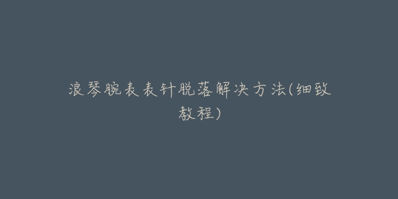 浪琴腕表表针脱落解决方法(细致教程)-名表号 浪琴腕表表针脱落解决方法(细致教程)
