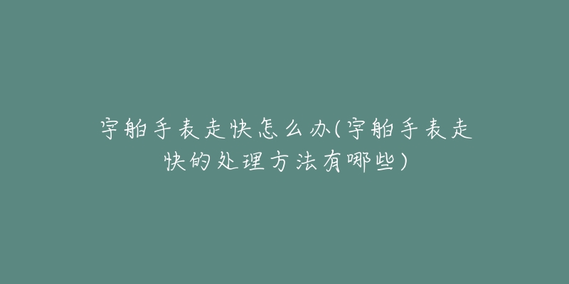 宇舶手表走快怎么办(宇舶手表走快的处理方法有哪些)-名表号 宇舶手表走快怎么办(宇舶手表走快的处理方法有哪些)