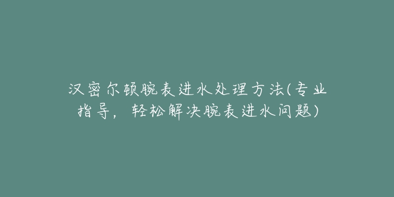 汉密尔顿腕表进水处理方法(专业指导,轻松解决腕表进水问题)-名表号 汉密尔顿腕表进水处理方法(专业指导,轻松解决腕表进水问题)