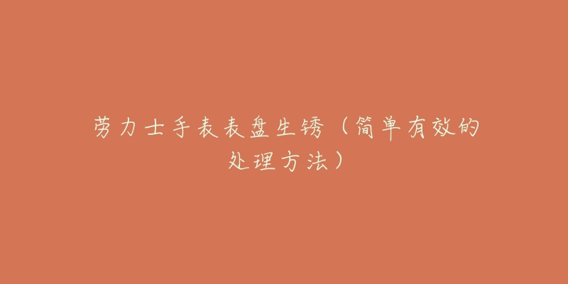 劳力士手表表盘生锈(简单有效的处理方法)-名表号 劳力士手表表盘生锈(简单有效的处理方法)