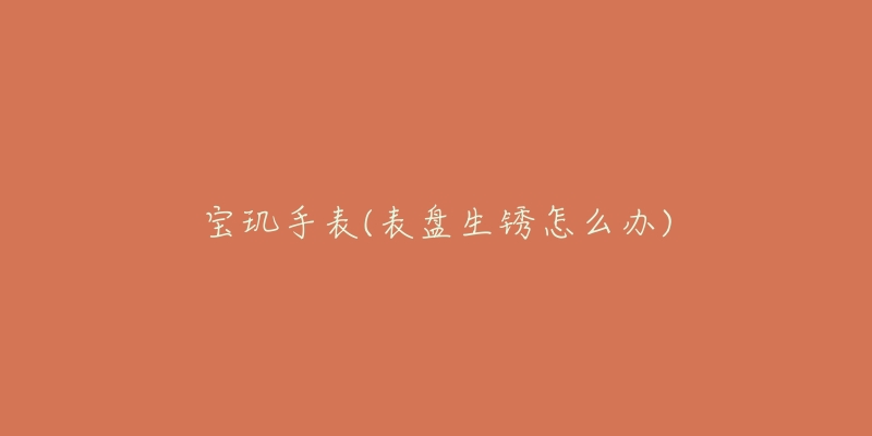 宝玑手表(表盘生锈怎么办)-名表号 宝玑手表(表盘生锈怎么办)