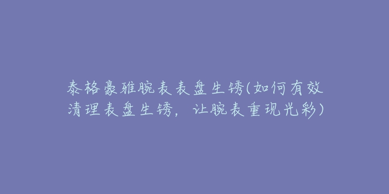 泰格豪雅腕表表盘生锈(如何有效清理表盘生锈,让腕表重现光彩)-名表号 泰格豪雅腕表表盘生锈(如何有效清理表盘生锈,让腕表重现光彩)