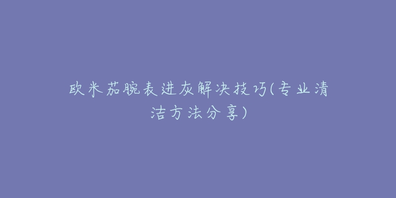 欧米茄腕表进灰解决技巧(专业清洁方法分享)-名表号 欧米茄腕表进灰解决技巧(专业清洁方法分享)