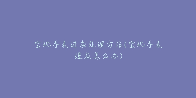 宝玑手表进灰处理方法(宝玑手表进灰怎么办)-名表号 宝玑手表进灰处理方法(宝玑手表进灰怎么办)