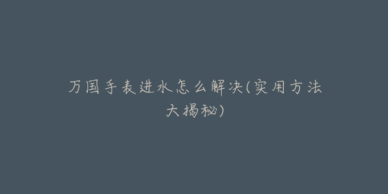 万国手表进水怎么解决(实用方法大揭秘)-名表号 万国手表进水怎么解决(实用方法大揭秘)