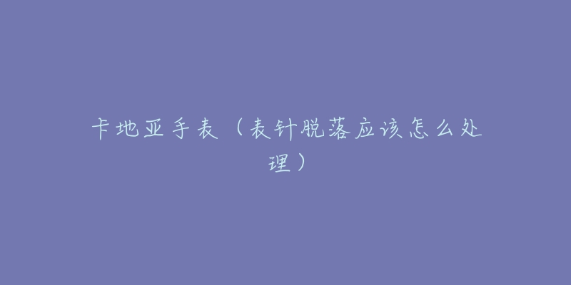 卡地亚手表(表针脱落应该怎么处理)-名表号 卡地亚手表(表针脱落应该怎么处理)