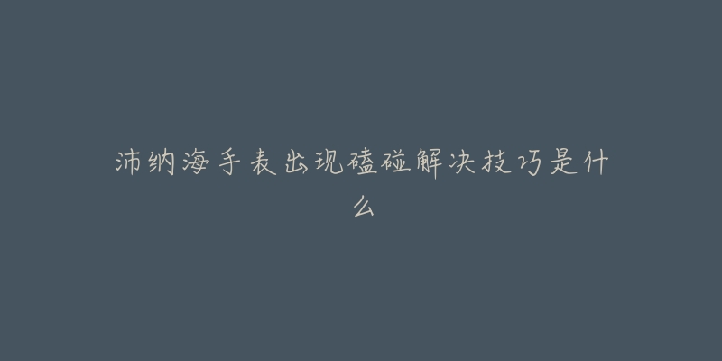 沛纳海手表出现磕碰解决技巧是什么-名表号 沛纳海手表出现磕碰解决技巧是什么