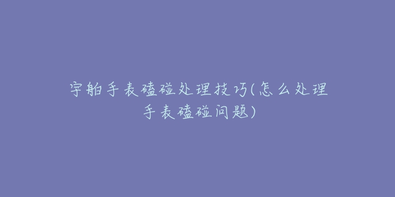 宇舶手表磕碰处理技巧(怎么处理手表磕碰问题)-名表号 宇舶手表磕碰处理技巧(怎么处理手表磕碰问题)