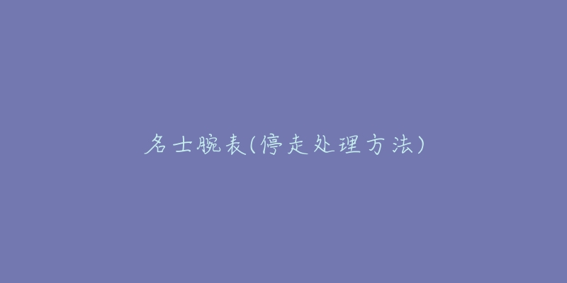 名士腕表(停走处理方法)-名表号 名士腕表(停走处理方法)