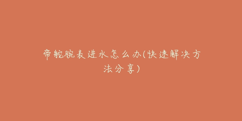 帝舵腕表进水怎么办(快速解决方法分享)-名表号 帝舵腕表进水怎么办(快速解决方法分享)
