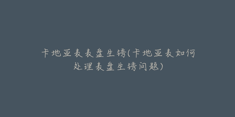卡地亚表表盘生锈(卡地亚表如何处理表盘生锈问题)-名表号 卡地亚表表盘生锈(卡地亚表如何处理表盘生锈问题)