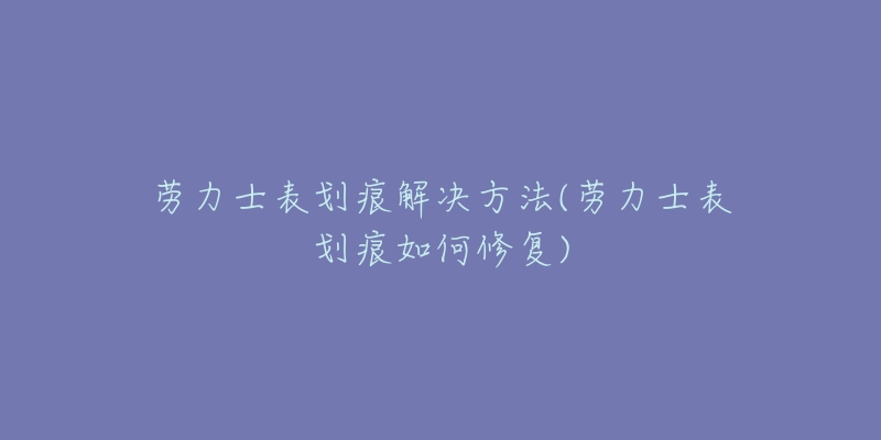 劳力士表划痕解决方法(劳力士表划痕如何修复)-名表号 劳力士表划痕解决方法(劳力士表划痕如何修复)