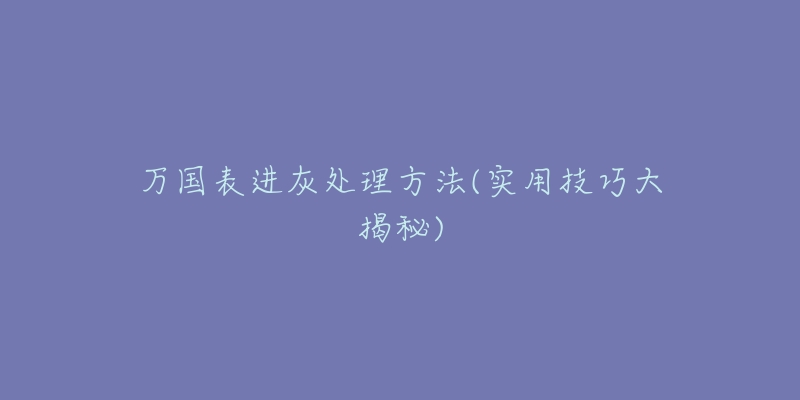 万国表进灰处理方法(实用技巧大揭秘)-名表号 万国表进灰处理方法(实用技巧大揭秘)