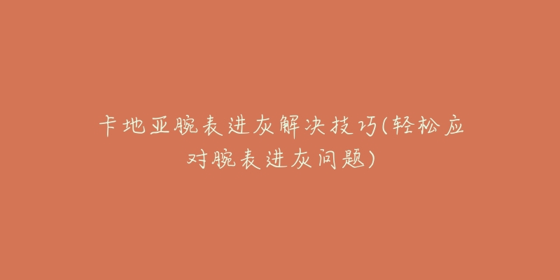 卡地亚腕表进灰解决技巧(轻松应对腕表进灰问题)-名表号 卡地亚腕表进灰解决技巧(轻松应对腕表进灰问题)