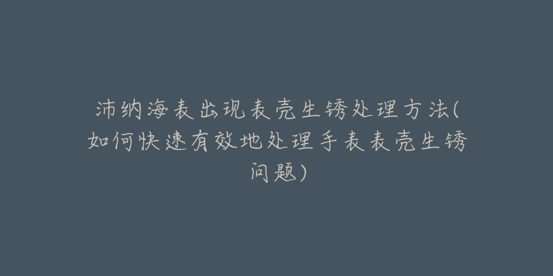 沛纳海表出现表壳生锈处理方法(如何快速有效地处理手表表壳生锈问题)-名表号 沛纳海表出现表壳生锈处理方法(如何快速有效地处理手表表壳生锈问题)