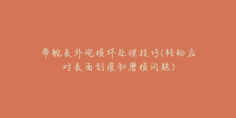 帝舵表外观损坏处理技巧(轻松应对表面划痕和磨损问题)-名表号 帝舵表外观损坏处理技巧(轻松应对表面划痕和磨损问题)