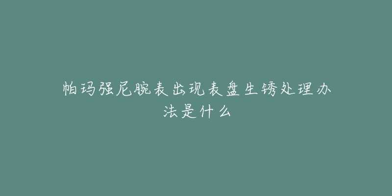 帕玛强尼腕表出现表盘生锈处理办法是什么-名表号 帕玛强尼腕表出现表盘生锈处理办法是什么