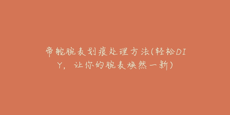 帝舵腕表划痕处理方法(轻松DIY,让你的腕表焕然一新)-名表号 帝舵腕表划痕处理方法(轻松DIY,让你的腕表焕然一新)