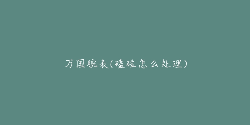 万国腕表(磕碰怎么处理)-名表号 万国腕表(磕碰怎么处理)