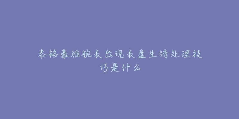 泰格豪雅腕表出现表盘生锈处理技巧是什么-名表号 泰格豪雅腕表出现表盘生锈处理技巧是什么