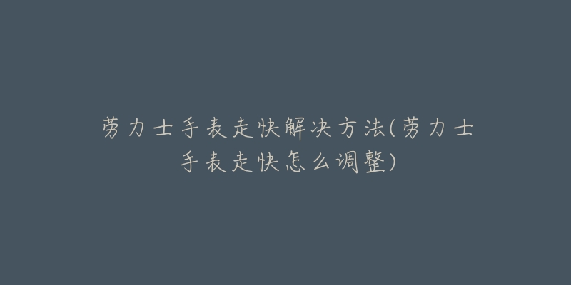 劳力士手表走快解决方法(劳力士手表走快怎么调整)-名表号 劳力士手表走快解决方法(劳力士手表走快怎么调整)
