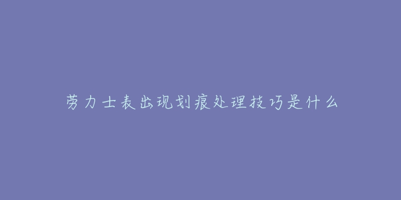 劳力士表出现划痕处理技巧是什么-名表号 劳力士表出现划痕处理技巧是什么