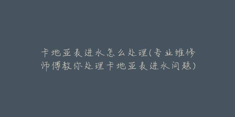卡地亚表进水怎么处理(专业维修师傅教你处理卡地亚表进水问题)-名表号 卡地亚表进水怎么处理(专业维修师傅教你处理卡地亚表进水问题)