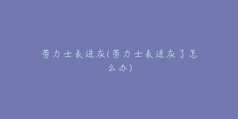 劳力士表进灰(劳力士表进灰了怎么办)-名表号 劳力士表进灰(劳力士表进灰了怎么办)