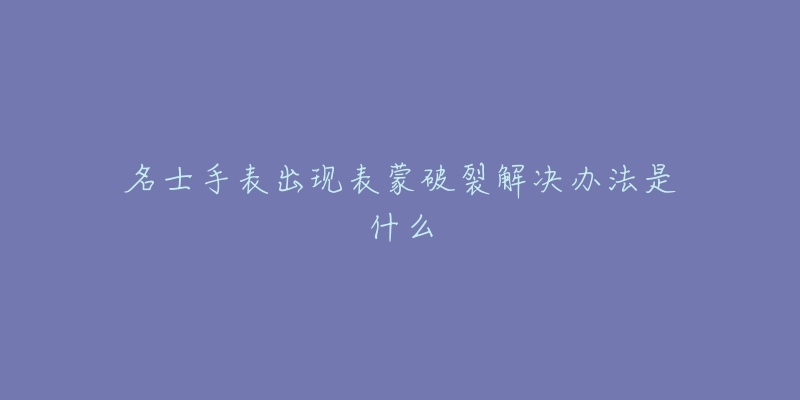 名士手表出现表蒙破裂解决办法是什么-名表号 名士手表出现表蒙破裂解决办法是什么