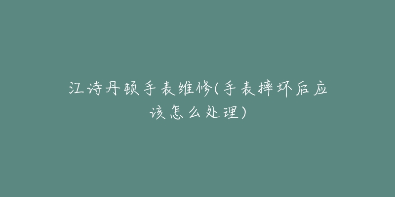 江诗丹顿手表维修(手表摔坏后应该怎么处理)-名表号 江诗丹顿手表维修(手表摔坏后应该怎么处理)