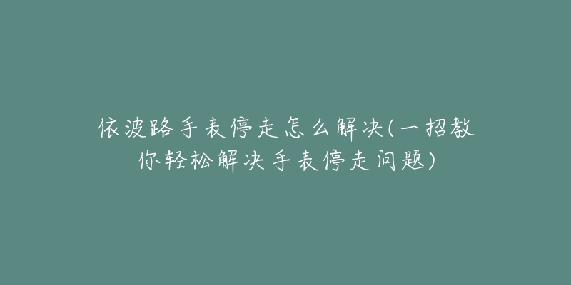 依波路手表停走怎么解决(一招教你轻松解决手表停走问题)-名表号 依波路手表停走怎么解决(一招教你轻松解决手表停走问题)