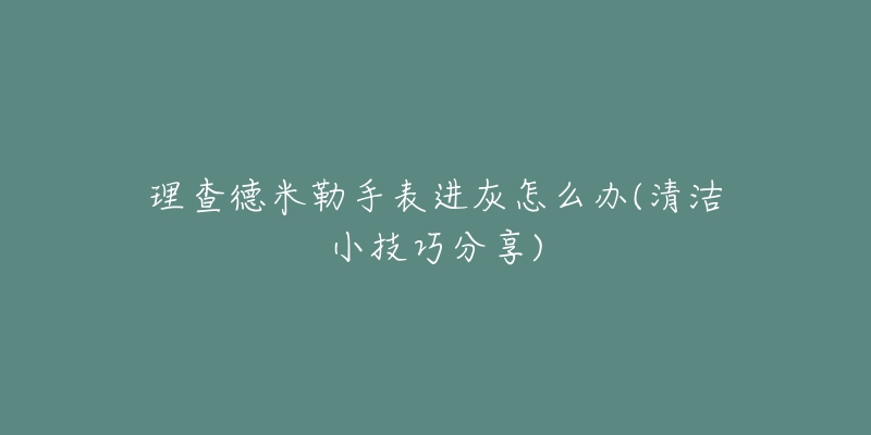 理查德米勒手表进灰怎么办(清洁小技巧分享)-名表号 理查德米勒手表进灰怎么办(清洁小技巧分享)