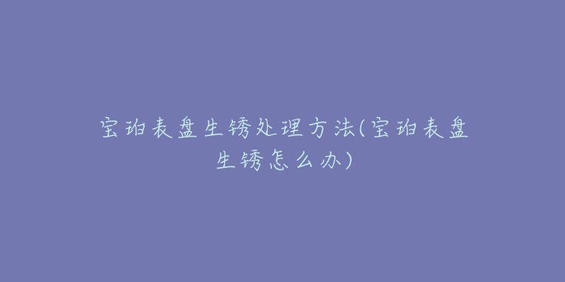 宝珀表盘生锈处理方法(宝珀表盘生锈怎么办)-名表号 宝珀表盘生锈处理方法(宝珀表盘生锈怎么办)