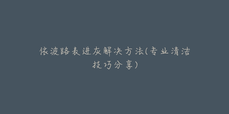依波路表进灰解决方法(专业清洁技巧分享)-名表号 依波路表进灰解决方法(专业清洁技巧分享)