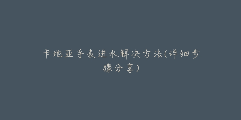 卡地亚手表进水解决方法(详细步骤分享)-名表号 卡地亚手表进水解决方法(详细步骤分享)