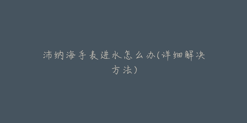 沛纳海手表进水怎么办(详细解决方法)-名表号 沛纳海手表进水怎么办(详细解决方法)