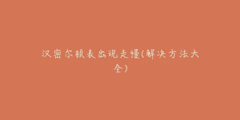 汉密尔顿表出现走慢(解决方法大全)-名表号 汉密尔顿表出现走慢(解决方法大全)