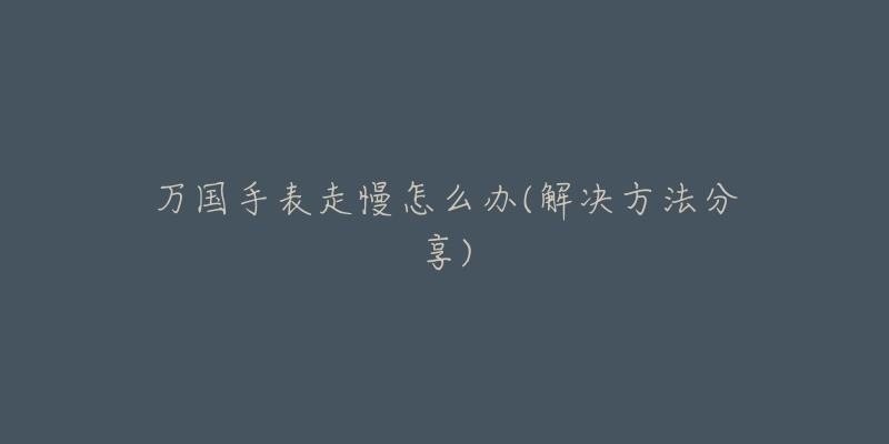 万国手表走慢怎么办(解决方法分享)-名表号 万国手表走慢怎么办(解决方法分享)