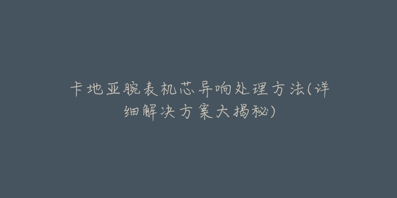 卡地亚腕表机芯异响处理方法(详细解决方案大揭秘)-名表号 卡地亚腕表机芯异响处理方法(详细解决方案大揭秘)