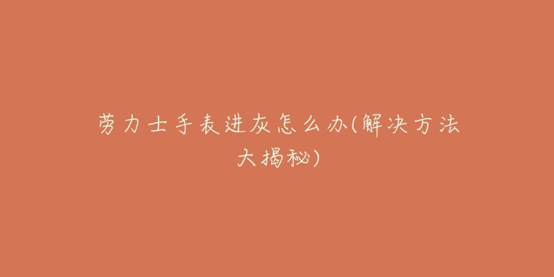 劳力士手表进灰怎么办(解决方法大揭秘)-名表号 劳力士手表进灰怎么办(解决方法大揭秘)