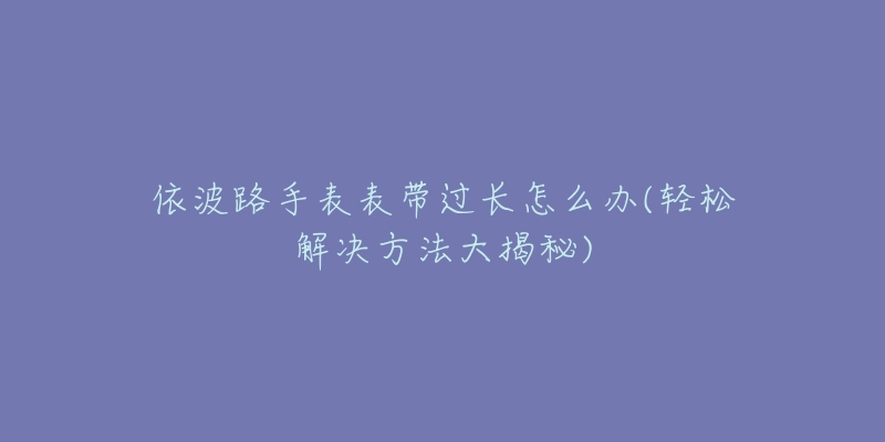 依波路手表表带过长怎么办(轻松解决方法大揭秘)-名表号 依波路手表表带过长怎么办(轻松解决方法大揭秘)
