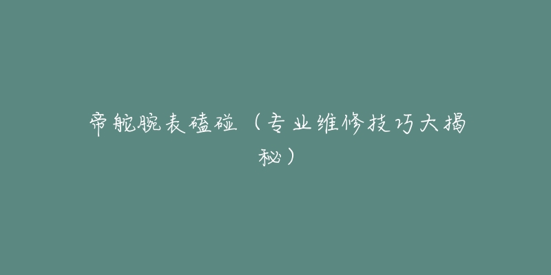 帝舵腕表磕碰(专业维修技巧大揭秘)-名表号 帝舵腕表磕碰(专业维修技巧大揭秘)